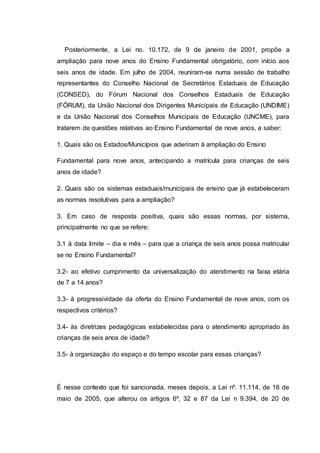 Posteriormente, a Lei no. 10.172, de 9 de janeiro de 2001, propõe a
ampliação para nove anos do Ensino Fundamental obrigatório, com início aos
seis anos de idade. Em julho de 2004, reuniram-se numa sessão de trabalho
representantes do Conselho Nacional de Secretários Estaduais de Educação
(CONSED), do Fórum Nacional dos Conselhos Estaduais de Educação
(FÓRUM), da União Nacional dos Dirigentes Municipais de Educação (UNDIME)
e da União Nacional dos Conselhos Municipais de Educação (UNCME), para
tratarem de questões relativas ao Ensino Fundamental de nove anos, a saber:
1. Quais são os Estados/Municípios que aderiram à ampliação do Ensino
Fundamental para nove anos, antecipando a matrícula para crianças de seis
anos de idade?
2. Quais são os sistemas estaduais/municipais de ensino que já estabeleceram
as normas resolutivas para a ampliação?
3. Em caso de resposta positiva, quais são essas normas, por sistema,
principalmente no que se refere:
3.1 à data limite – dia e mês – para que a criança de seis anos possa matricular
se no Ensino Fundamental?
3.2- ao efetivo cumprimento da universalização do atendimento na faixa etária
de 7 a 14 anos?
3.3- à progressividade da oferta do Ensino Fundamental de nove anos, com os
respectivos critérios?
3.4- às diretrizes pedagógicas estabelecidas para o atendimento apropriado às
crianças de seis anos de idade?
3.5- à organização do espaço e do tempo escolar para essas crianças?
É nesse contexto que foi sancionada, meses depois, a Lei nº. 11.114, de 16 de
maio de 2005, que alterou os artigos 6º, 32 e 87 da Lei n 9.394, de 20 de
 