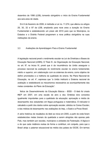 dezembro de 1996 (LDB), tornando obrigatório o início do Ensino Fundamental
aos seis anos de idade.
Em 6 de fevereiro de 2006, é instituída a Lei no. 11.274, que alterou os artigos
29, 30, 32 e 87 da LDB, ampliando para nove anos a duração do Ensino
Fundamental e estabelecendo um prazo até 2010 para que os Municípios, os
Estados e o Distrito Federal programem a nova política obrigatória na suas
instituições de ensino.
3.3 Avaliações de Aprendizagem Para o Ensino Fundamental
A legislação nacional prevê o rendimento escolar na Lei de Diretrizes e Bases da
Educação Nacional (LDBN). O Titulo IV, da Organização da Educação Nacional,
no art. 9º, no Inciso IV, prevê que é da incumbência da União assegurar o
processo nacional da avaliação do rendimento escolar no ensino fundamental,
médio e superior, em colaboração com os sistemas de ensino, como objetivo de
definir prioridades e a melhoria da qualidade do ensino. No Plano Nacional de
Educação, no art. 4°, expressa que “a União instituirá o Sistema nacional de
avaliação e estabelecerá os mecanismos necessários ao acompanhamento das
metas constantes do Plano de Educação”.
Índice de Desenvolvimento da Educação Básica - IDEB - O Ideb foi criado
INEP em 2007, em uma escala de zero a dez. Sintetiza dois conceitos
igualmente importantes para a qualidade da educação: aprovação e média de
desempenho dos estudantes em língua portuguesa e matemática. O indicador é
calculado a partir dos dados sobre aprovação escolar, obtidos no Censo Escolar,
e das médias de desempenho nas avaliações do Inep, o Saeb e a Prova Brasil.
A série histórica de resultados do Ideb se inicia em 2005, a partir de onde foram
estabelecidas metas bienais de qualidade a serem atingidas não apenas pelo
País, mas também por escolas, municípios e unidades da Federação. A lógica é
a de que cada instância evolua de forma a contribuir, em conjunto, para que o
Brasil atinja o patamar educacional da média dos países da OCDE. Em termos
 