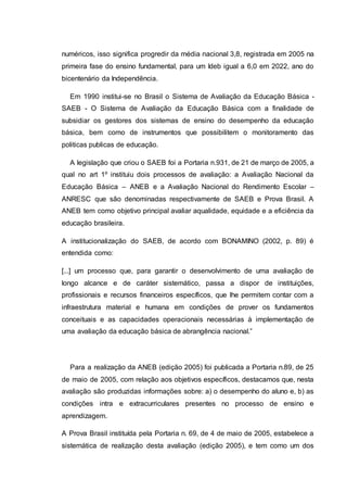 numéricos, isso significa progredir da média nacional 3,8, registrada em 2005 na
primeira fase do ensino fundamental, para um Ideb igual a 6,0 em 2022, ano do
bicentenário da Independência.
Em 1990 institui-se no Brasil o Sistema de Avaliação da Educação Básica -
SAEB - O Sistema de Avaliação da Educação Básica com a finalidade de
subsidiar os gestores dos sistemas de ensino do desempenho da educação
básica, bem como de instrumentos que possibilitem o monitoramento das
politicas publicas de educação.
A legislação que criou o SAEB foi a Portaria n.931, de 21 de março de 2005, a
qual no art 1º instituiu dois processos de avaliação: a Avaliação Nacional da
Educação Básica – ANEB e a Avaliação Nacional do Rendimento Escolar –
ANRESC que são denominadas respectivamente de SAEB e Prova Brasil. A
ANEB tem como objetivo principal avaliar aqualidade, equidade e a eficiência da
educação brasileira.
A institucionalização do SAEB, de acordo com BONAMINO (2002, p. 89) é
entendida como:
[...] um processo que, para garantir o desenvolvimento de uma avaliação de
longo alcance e de caráter sistemático, passa a dispor de instituições,
profissionais e recursos financeiros específicos, que lhe permitem contar com a
infraestrutura material e humana em condições de prover os fundamentos
conceituais e as capacidades operacionais necessárias à implementação de
uma avaliação da educação básica de abrangência nacional.”
Para a realização da ANEB (edição 2005) foi publicada a Portaria n.89, de 25
de maio de 2005, com relação aos objetivos específicos, destacamos que, nesta
avaliação são produzidas informações sobre: a) o desempenho do aluno e, b) as
condições intra e extracurriculares presentes no processo de ensino e
aprendizagem.
A Prova Brasil instituída pela Portaria n. 69, de 4 de maio de 2005, estabelece a
sistemática de realização desta avaliação (edição 2005), e tem como um dos
 