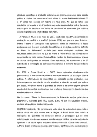 objetivos específicos a produção sistemática de informações sobre cada escola
pública e urbana, nas turmas de 4ª e 8ª séries do ensino fundamental e/ou na 5ª
e 9ª séries nas escolas em regime de nove anos. No que se refere aos
resultados por escola, o art.4º destaca que serão apresentados “sob a forma de
média geral da escola e sob forma de percentual de estudantes por nível da
escala de proficiência e habilidades do SAEB”.
A Portaria n 47, de 3 de maio de 2007, estabelece no art.1º a sistemática de
realização da ANEB e a ANESC (edição 2007), em parceria com Estados,
Distrito Federal e Municípios. São aplicados testes de matemática e língua
portuguesa com foco em resolução de problemas e em leitura, conforme definido
na Matriz de Referência3 adotada para estas avaliações nacionais. Os
resultados desta avaliação, no que se refere à Prova Brasil, são as médias de
desempenho de cada escola. E da ANEB às médias de desempenho por grupos
de alunos participantes da amostra. Estes resultados, de acordo com o art 8º
subsidiarão a formulação de políticas educacionais e à melhoria da qualidade da
educação.
Em 2007 a Prova Brasil e o SAEB foram aplicados simultaneamente
possibilitando a realização da primeira avaliação universal da educação básica
pública. A reformulação da sistemática de aplicação destas avaliações nos
informa que esta associação permite visualizar a situação nacional, por rede e
por escola, no que se refere à qualidade do ensino e da aprendizagem, com um
aporte de informações significativas, que revelam o desempenho dos alunos das
escolas públicas e privadas.
No documento “Plano de Desenvolvimento da Educação: razões, princípios e
programas”, publicado pelo MEC (2008, p.20), no eixo da Educação Básica,
destaca a importância desta modificação:
O SAEB inicialmente, não permitia uma visão clara da realidade de cada rede e
menos ainda de cada escola que a integra. A Prova Brasil deu nitidez à
radiografia da qualidade da educação básica. A percepção que se tinha
anteriormente era de que nenhuma escola ou rede pública garantia o direito de
aprender – um clichê injusto imposto à educação básica pública como um todo.
A Prova Brasil revelou que isso não era verdade. Confirmou, sim, a existência de
 