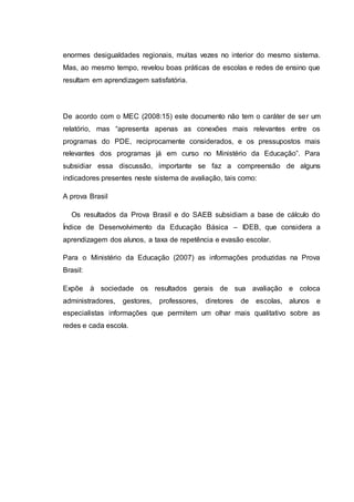 enormes desigualdades regionais, muitas vezes no interior do mesmo sistema.
Mas, ao mesmo tempo, revelou boas práticas de escolas e redes de ensino que
resultam em aprendizagem satisfatória.
De acordo com o MEC (2008:15) este documento não tem o caráter de ser um
relatório, mas “apresenta apenas as conexões mais relevantes entre os
programas do PDE, reciprocamente considerados, e os pressupostos mais
relevantes dos programas já em curso no Ministério da Educação”. Para
subsidiar essa discussão, importante se faz a compreensão de alguns
indicadores presentes neste sistema de avaliação, tais como:
A prova Brasil
Os resultados da Prova Brasil e do SAEB subsidiam a base de cálculo do
Índice de Desenvolvimento da Educação Básica – IDEB, que considera a
aprendizagem dos alunos, a taxa de repetência e evasão escolar.
Para o Ministério da Educação (2007) as informações produzidas na Prova
Brasil:
Expõe à sociedade os resultados gerais de sua avaliação e coloca
administradores, gestores, professores, diretores de escolas, alunos e
especialistas informações que permitem um olhar mais qualitativo sobre as
redes e cada escola.
 