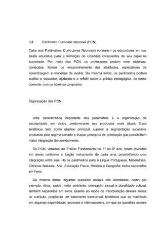 3.4 Parâmetro Curricular Nacional (PCN)
Cabe aos Parâmetros Curriculares Nacionais nortearem os educadores em sua
tarefa educativa para a formação de cidadãos conscientes de seu papel na
sociedade. Por meio dos PCN, os professores podem rever objetivos,
conteúdos, formas de encaminhamento das atividades, expectativas de
aprendizagem e maneiras de avaliar. Da mesma forma, os parâmetros podem
auxiliar o educador, ajudando-o a refletir sobre a prática pedagógica, de forma
coerente com os objetivos propostos.
Organização dos PCN
Uma característica importante dos parâmetros é a organização da
escolaridade em ciclos, predominante nas propostas mais atuais. Essa
tendência tem, como objetivo principal, superar a segmentação excessiva
produzida pelo regime seriado e buscar princípios de ordenação que possibilitem
maior integração do conhecimento.
Os PCN, voltados ao Ensino Fundamental de 1º ao 5º ano, foram divididos
em áreas conforme a função instrumental de cada uma, possibilitando uma
integração entre elas. Há os parâmetros para a Língua Portuguesa, Matemática,
Ciências Naturais, Arte, Educação Física, História e Geografia, todos separados
em livros.
Da mesma forma, algumas questões sociais são abordadas, como por
exemplo, ética, saúde, meio ambiente, orientação sexual e pluralidade cultural,
também separados em livros. Quanto ao modo de incorporação desses temas
no currículo, propõe-se um tratamento transversal, tendência que se manifesta
em algumas experiências nacionais e internacionais, em que as questões sociais
 