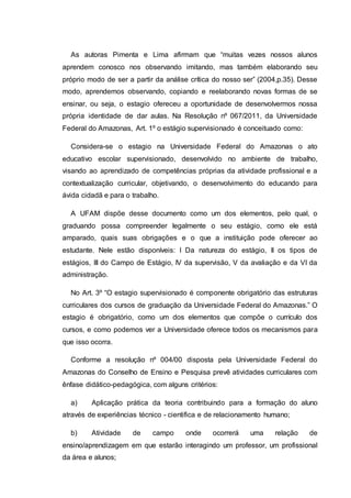 As autoras Pimenta e Lima afirmam que “muitas vezes nossos alunos
aprendem conosco nos observando imitando, mas também elaborando seu
próprio modo de ser a partir da análise crítica do nosso ser” (2004,p.35). Desse
modo, aprendemos observando, copiando e reelaborando novas formas de se
ensinar, ou seja, o estagio ofereceu a oportunidade de desenvolvermos nossa
própria identidade de dar aulas. Na Resolução nº 067/2011, da Universidade
Federal do Amazonas, Art. 1º o estágio supervisionado é conceituado como:
Considera-se o estagio na Universidade Federal do Amazonas o ato
educativo escolar supervisionado, desenvolvido no ambiente de trabalho,
visando ao aprendizado de competências próprias da atividade profissional e a
contextualização curricular, objetivando, o desenvolvimento do educando para
ávida cidadã e para o trabalho.
A UFAM dispõe desse documento como um dos elementos, pelo qual, o
graduando possa compreender legalmente o seu estágio, como ele está
amparado, quais suas obrigações e o que a instituição pode oferecer ao
estudante. Nele estão disponíveis: I Da natureza do estágio, II os tipos de
estágios, III do Campo de Estágio, IV da supervisão, V da avaliação e da VI da
administração.
No Art. 3º “O estagio supervisionado é componente obrigatório das estruturas
curriculares dos cursos de graduação da Universidade Federal do Amazonas.” O
estagio é obrigatório, como um dos elementos que compõe o currículo dos
cursos, e como podemos ver a Universidade oferece todos os mecanismos para
que isso ocorra.
Conforme a resolução nº 004/00 disposta pela Universidade Federal do
Amazonas do Conselho de Ensino e Pesquisa prevê atividades curriculares com
ênfase didático-pedagógica, com alguns critérios:
a) Aplicação prática da teoria contribuindo para a formação do aluno
através de experiências técnico - cientifica e de relacionamento humano;
b) Atividade de campo onde ocorrerá uma relação de
ensino/aprendizagem em que estarão interagindo um professor, um profissional
da área e alunos;
 