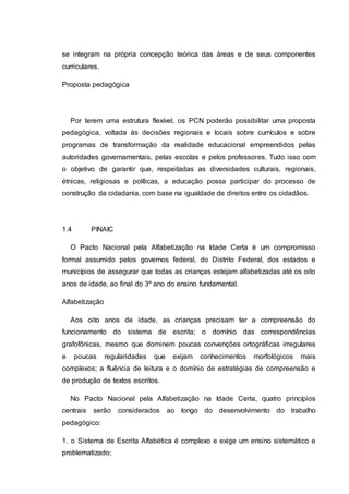 se integram na própria concepção teórica das áreas e de seus componentes
curriculares.
Proposta pedagógica
Por terem uma estrutura flexível, os PCN poderão possibilitar uma proposta
pedagógica, voltada às decisões regionais e locais sobre currículos e sobre
programas de transformação da realidade educacional empreendidos pelas
autoridades governamentais, pelas escolas e pelos professores. Tudo isso com
o objetivo de garantir que, respeitadas as diversidades culturais, regionais,
étnicas, religiosas e políticas, a educação possa participar do processo de
construção da cidadania, com base na igualdade de direitos entre os cidadãos.
1.4 PINAIC
O Pacto Nacional pela Alfabetização na Idade Certa é um compromisso
formal assumido pelos governos federal, do Distrito Federal, dos estados e
municípios de assegurar que todas as crianças estejam alfabetizadas até os oito
anos de idade, ao final do 3º ano do ensino fundamental.
Alfabetização
Aos oito anos de idade, as crianças precisam ter a compreensão do
funcionamento do sistema de escrita; o domínio das correspondências
grafofônicas, mesmo que dominem poucas convenções ortográficas irregulares
e poucas regularidades que exijam conhecimentos morfológicos mais
complexos; a fluência de leitura e o domínio de estratégias de compreensão e
de produção de textos escritos.
No Pacto Nacional pela Alfabetização na Idade Certa, quatro princípios
centrais serão considerados ao longo do desenvolvimento do trabalho
pedagógico:
1. o Sistema de Escrita Alfabética é complexo e exige um ensino sistemático e
problematizado;
 
