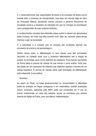 2. o desenvolvimento das capacidades de leitura e de produção de textos ocorre
durante todo o processo de escolarização, mas deve ser iniciado logo no início
da Educação Básica, garantindo acesso precoce a gêneros discursivos de
circulação social e a situações de interação em que as crianças se reconheçam
como protagonistas de suas próprias histórias;
3. conhecimentos oriundos das diferentes áreas podem e devem ser apropriados
pelas crianças, de modo que elas possam ouvir, falar, ler, escrever sobre temas
diversos e agir na sociedade;
4. a ludicidade e o cuidado com as crianças são condições básicas nos
processos de ensino e de aprendizagem.
Dentro dessa visão, a alfabetização é, sem dúvida, uma das prioridades
nacionais no contexto atual, pois o professor alfabetizador tem a função de
auxiliar na formação para o bom exercício da cidadania. Para exercer sua função
de forma plena é preciso ter clareza do que ensina e como ensina. Para isso,
não basta ser um reprodutor de métodos que objetivem apenas o domínio de um
código linguístico. É preciso ter clareza sobre qual concepção de alfabetização
está subjacente à sua prática.
Governos
Ao aderir ao Pacto, os entes governamentais se comprometem a: alfabetizar
todas as crianças em língua portuguesa e em matemática; realizar avaliações
anuais universais, aplicadas pelo INEP, junto aos concluintes do 3º ano do
ensino fundamental; no caso dos estados, apoiar os municípios que tenham
aderido às Ações do Pacto, para sua efetiva implementação.
 