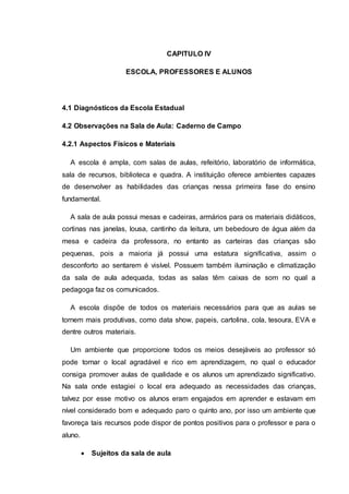 CAPITULO IV
ESCOLA, PROFESSORES E ALUNOS
4.1 Diagnósticos da Escola Estadual
4.2 Observações na Sala de Aula: Caderno de Campo
4.2.1 Aspectos Físicos e Materiais
A escola é ampla, com salas de aulas, refeitório, laboratório de informática,
sala de recursos, biblioteca e quadra. A instituição oferece ambientes capazes
de desenvolver as habilidades das crianças nessa primeira fase do ensino
fundamental.
A sala de aula possui mesas e cadeiras, armários para os materiais didáticos,
cortinas nas janelas, lousa, cantinho da leitura, um bebedouro de água além da
mesa e cadeira da professora, no entanto as carteiras das crianças são
pequenas, pois a maioria já possui uma estatura significativa, assim o
desconforto ao sentarem é visível. Possuem também iluminação e climatização
da sala de aula adequada, todas as salas têm caixas de som no qual a
pedagoga faz os comunicados.
A escola dispõe de todos os materiais necessários para que as aulas se
tornem mais produtivas, como data show, papeis, cartolina, cola, tesoura, EVA e
dentre outros materiais.
Um ambiente que proporcione todos os meios desejáveis ao professor só
pode tornar o local agradável e rico em aprendizagem, no qual o educador
consiga promover aulas de qualidade e os alunos um aprendizado significativo.
Na sala onde estagiei o local era adequado as necessidades das crianças,
talvez por esse motivo os alunos eram engajados em aprender e estavam em
nível considerado bom e adequado paro o quinto ano, por isso um ambiente que
favoreça tais recursos pode dispor de pontos positivos para o professor e para o
aluno.
 Sujeitos da sala de aula
 