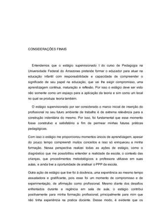 CONSIDERAÇÕES FINAIS
Entendemos que o estágio supervisionado I do curso de Pedagogia na
Universidade Federal do Amazonas pretende formar o educador para atuar na
educação infantil com responsabilidade e capacidade de compreender o
significado de seu papel na educação, que vai lhe exigir compromisso, uma
aprendizagem contínua, maturação e reflexão. Por isso o estágio deve ser visto
não somente como um espaço para a aplicação da teoria e sim como um local
no qual se produza teoria também.
O estágio supervisionado por ser considerado o marco inicial de inserção do
profissional no seu futuro ambiente de trabalho é de extrema relevância para a
construção indenitária do mesmo. Por isso, foi fundamental que esse momento
fosse construtivo e satisfatório a fim de permear minhas futuras práticas
pedagógicas.
Com isso o estágio me proporcionou momentos únicos de aprendizagem, apesar
do pouco tempo compreendi muitos conceitos e isso só enriqueceu a minha
formação. Nessa perspectiva realizei todas as ações de estágio, como o
diagnóstico que me possibilitou entender a realidade da escola, o contexto das
crianças, que procedimentos metodológicos a professora utilizava em suas
aulas, e ainda tive a oportunidade de analisar o PPP da escola.
Outra ação de estágio que tive foi à docência, uma experiência ao mesmo tempo
assustadora e gratificante, pois esse foi um momento de compromisso e de
experimentação, de afirmação como profissional. Mesmo diante dos desafios
enfrentados durante a regência em sala de aula, o estágio contribui
positivamente para minha formação profissional, principalmente para mim que
não tinha experiência na pratica docente. Desse modo, é evidente que os
 