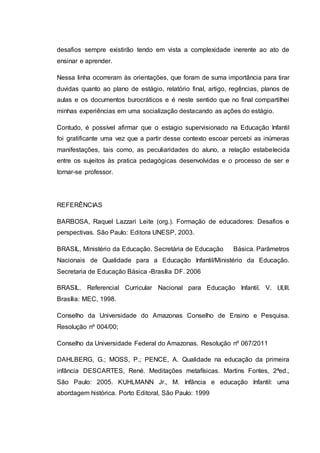 desafios sempre existirão tendo em vista a complexidade inerente ao ato de
ensinar e aprender.
Nessa linha ocorreram às orientações, que foram de suma importância para tirar
duvidas quanto ao plano de estágio, relatório final, artigo, regências, planos de
aulas e os documentos burocráticos e é neste sentido que no final compartilhei
minhas experiências em uma socialização destacando as ações do estágio.
Contudo, é possível afirmar que o estagio supervisionado na Educação Infantil
foi gratificante uma vez que a partir desse contexto escoar percebi as inúmeras
manifestações, tais como, as peculiaridades do aluno, a relação estabelecida
entre os sujeitos às pratica pedagógicas desenvolvidas e o processo de ser e
tornar-se professor.
REFERÊNCIAS
BARBOSA, Raquel Lazzari Leite (org.). Formação de educadores: Desafios e
perspectivas. São Paulo: Editora UNESP, 2003.
BRASIL, Ministério da Educação. Secretária de Educação Básica. Parâmetros
Nacionais de Qualidade para a Educação Infantil/Ministério da Educação.
Secretaria de Educação Básica -Brasília DF. 2006
BRASIL. Referencial Curricular Nacional para Educação Infantil. V. I,II,III.
Brasília: MEC, 1998.
Conselho da Universidade do Amazonas Conselho de Ensino e Pesquisa.
Resolução nº 004/00;
Conselho da Universidade Federal do Amazonas. Resolução nº 067/2011
DAHLBERG, G.; MOSS, P.; PENCE, A. Qualidade na educação da primeira
infância DESCARTES, René. Meditações metafísicas. Martins Fontes, 2ªed.,
São Paulo: 2005. KUHLMANN Jr., M. Infância e educação Infantil: uma
abordagem histórica. Porto Editoral, São Paulo: 1999
 