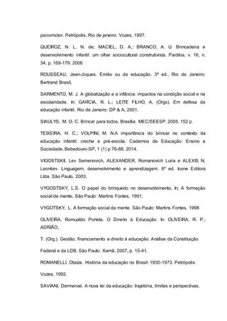psicomotor. Petrópolis, Rio de janeiro: Vozes, 1997.
QUEIROZ, N. L. N. de; MACIEL, D. A.; BRANCO, A. U. Brincadeira e
desenvolvimento infantil: um olhar sociocultural construtivista. Paidéia, v. 16, n.
34, p. 169-179. 2006
ROUSSEAU, Jean-Jcques. Emilio ou da educação. 3ª ed., Rio de Janeiro:
Bertrand Brasil,
SARMENTO, M. J. A globalização e a infância: impactos na condição social e na
escolaridade. In: GARCIA, R. L.; LEITE FILHO, A. (Orgs). Em defesa da
educação infantil. Rio de Janeiro: DP & A, 2001.
SIAULYS, M. O. C. Brincar para todos. Brasília: MEC/SEESP. 2005. 152 p.
TEIXEIRA, H. C.; VOLPINI, M. N.A importância do brincar no contexto da
educação infantil: creche e pré-escola. Cadernos de Educação: Ensino e
Sociedade, Bebedouro-SP, 1 (1) p 76-88, 2014.
VIGOSTSKII, Lev Semenovich, ALEXANDER, Romanovich Luria e ALEXIS N,
Leontiev. Linguagem, desenvolvimento e aprendizagem. 8º ed. Icone Editora
Ltda. São Paulo, 2003.
VYGOSTSKY, L.S. O papel do brinquedo no desenvolvimento, In; A formação
social da mente, São Paulo: Martins Fontes, 1991.
VYGOTSKY, L. A formação social da mente. São Paulo: Martins Fontes, 1998
OLIVEIRA, Romualdo Portela. O Direito à Educação. In: OLIVEIRA, R. P.;
ADRIÃO,
T. (Org.). Gestão, financiamento e direito à educação: Análise da Constituição
Federal e da LDB. São Paulo: Xamã, 2007, p. 15-41.
ROMANELLI, Otaíza. História da educação no Brasil: 1930-1973. Petrópolis:
Vozes, 1992.
SAVIANI, Dermerval. A nova lei da educação: trajetória, limites e perspectivas.
 