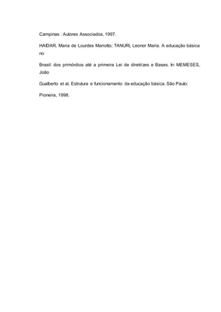 Campinas : Autores Associados, 1997.
HAIDAR, Maria de Lourdes Mariotto; TANURI, Leonor Maria. A educação básica
no
Brasil: dos primórdios até a primeira Lei de diretrizes e Bases. In: MEMESES,
João
Gualberto et al. Estrutura e funcionamento da educação básica. São Paulo:
Pioneira, 1998.
 