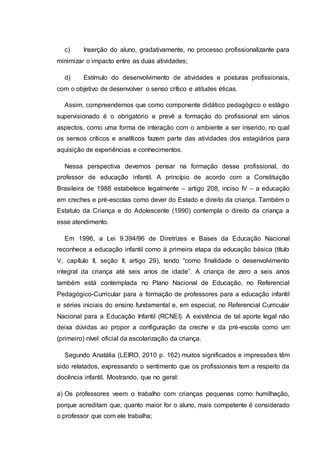 c) Inserção do aluno, gradativamente, no processo profissionalizante para
minimizar o impacto entre as duas atividades;
d) Estímulo do desenvolvimento de atividades e posturas profissionais,
com o objetivo de desenvolver o senso crítico e atitudes éticas.
Assim, compreendemos que como componente didático pedagógico o estágio
supervisionado é o obrigatório e prevê a formação do profissional em vários
aspectos, como uma forma de interação com o ambiente a ser inserido, no qual
os sensos críticos e analíticos fazem parte das atividades dos estagiários para
aquisição de experiências e conhecimentos.
Nessa perspectiva devemos pensar na formação desse profissional, do
professor de educação infantil. A princípio de acordo com a Constituição
Brasileira de 1988 estabelece legalmente – artigo 208, inciso IV – a educação
em creches e pré-escolas como dever do Estado e direito da criança. Também o
Estatuto da Criança e do Adolescente (1990) contempla o direito da criança a
esse atendimento.
Em 1996, a Lei 9.394/96 de Diretrizes e Bases da Educação Nacional
reconhece a educação infantil como à primeira etapa da educação básica (título
V, capítulo II, seção II, artigo 29), tendo “como finalidade o desenvolvimento
integral da criança até seis anos de idade”. A criança de zero a seis anos
também está contemplada no Plano Nacional de Educação, no Referencial
Pedagógico-Curricular para a formação de professores para a educação infantil
e séries iniciais do ensino fundamental e, em especial, no Referencial Curricular
Nacional para a Educação Infantil (RCNEI). A existência de tal aporte legal não
deixa dúvidas ao propor a configuração da creche e da pré-escola como um
(primeiro) nível oficial da escolarização da criança.
Segundo Anatália (LEIRO, 2010 p. 162) muitos significados e impressões têm
sido relatados, expressando o sentimento que os profissionais tem a respeito da
docência infantil. Mostrando, que no geral:
a) Os professores veem o trabalho com crianças pequenas como humilhação,
porque acreditam que, quanto maior for o aluno, mais competente é considerado
o professor que com ele trabalha;
 