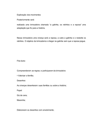 Exploração dos movimentos
Posteriormente será
realizada uma brincadeira chamada “a galinha, os ratinhos e a raposa” uma
adaptação que fiz para a história.
Nessa brincadeira uma criança será a raposa, a outra a galinha e o restante os
ratinhos. O objetivo da brincadeira e chegar na galinha sem que a raposa pegue.
Fita durex
Compreenderam as regras; e participaram da brincadeira
• Valorizar a família;
Desenhos
As crianças desenharam suas famílias ou sobre a história;
Papel
Giz de cera;
Massinha;
Elaboraram os desenhos com envolvimento;
 