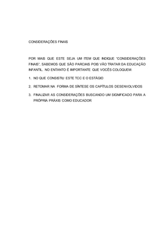 CONSIDERAÇÕES FINAIS
POR MAIS QUE ESTE SEJA UM ITEM QUE INDIQUE “CONSIDERAÇÕES
FINAIS”, SABEMOS QUE SÃO PARCIAIS POIS VÃO TRATAR DA EDUCAÇÃO
INFANTIL. NO ENTANTO É IMPORTANTE QUE VOCÊS COLOQUEM:
1. NO QUE CONSISTIU ESTE TCC E O ESTÁGIO
2. RETOMAR NA FORMA DE SÍNTESE OS CAPÍTULOS DESENVOLVIDOS
3. FINALIZAR AS CONSIDERAÇÕES BUSCANDO UM SIGNIFICADO PARA A
PRÓPRIA PRÁXIS COMO EDUCADOR
 