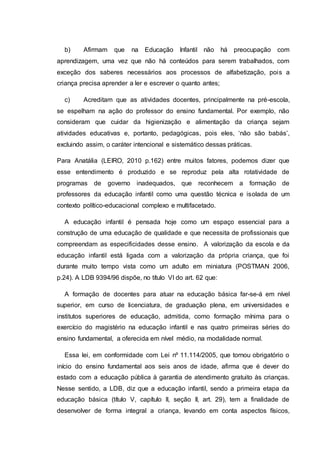 b) Afirmam que na Educação Infantil não há preocupação com
aprendizagem, uma vez que não há conteúdos para serem trabalhados, com
exceção dos saberes necessários aos processos de alfabetização, pois a
criança precisa aprender a ler e escrever o quanto antes;
c) Acreditam que as atividades docentes, principalmente na pré-escola,
se espelham na ação do professor do ensino fundamental. Por exemplo, não
consideram que cuidar da higienização e alimentação da criança sejam
atividades educativas e, portanto, pedagógicas, pois eles, ‘não são babás’,
excluindo assim, o caráter intencional e sistemático dessas práticas.
Para Anatália (LEIRO, 2010 p.162) entre muitos fatores, podemos dizer que
esse entendimento é produzido e se reproduz pela alta rotatividade de
programas de governo inadequados, que reconhecem a formação de
professores da educação infantil como uma questão técnica e isolada de um
contexto político-educacional complexo e multifacetado.
A educação infantil é pensada hoje como um espaço essencial para a
construção de uma educação de qualidade e que necessita de profissionais que
compreendam as especificidades desse ensino. A valorização da escola e da
educação infantil está ligada com a valorização da própria criança, que foi
durante muito tempo vista como um adulto em miniatura (POSTMAN 2006,
p.24). A LDB 9394/96 dispõe, no título VI do art. 62 que:
A formação de docentes para atuar na educação básica far-se-á em nível
superior, em curso de licenciatura, de graduação plena, em universidades e
institutos superiores de educação, admitida, como formação mínima para o
exercício do magistério na educação infantil e nas quatro primeiras séries do
ensino fundamental, a oferecida em nível médio, na modalidade normal.
Essa lei, em conformidade com Lei nº 11.114/2005, que tornou obrigatório o
início do ensino fundamental aos seis anos de idade, afirma que é dever do
estado com a educação pública à garantia de atendimento gratuito às crianças.
Nesse sentido, a LDB, diz que a educação infantil, sendo a primeira etapa da
educação básica (título V, capítulo II, seção II, art. 29), tem a finalidade de
desenvolver de forma integral a criança, levando em conta aspectos físicos,
 