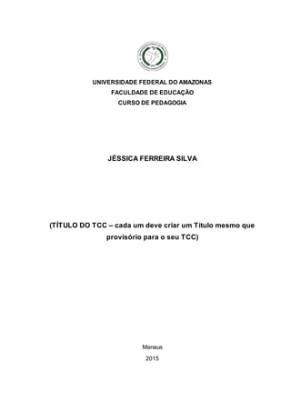 UNIVERSIDADE FEDERAL DO AMAZONAS
FACULDADE DE EDUCAÇÃO
CURSO DE PEDAGOGIA
JÉSSICA FERREIRA SILVA
(TÍTULO DO TCC – cada um deve criar um Título mesmo que
provisório para o seu TCC)
Manaus
2015
 