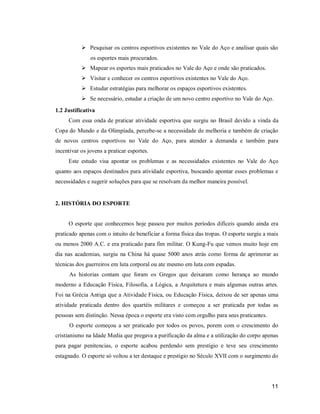  Pesquisar os centros esportivos existentes no Vale do Aço e analisar quais são
os esportes mais procurados.
 Mapear os esportes mais praticados no Vale do Aço e onde são praticados.
 Visitar e conhecer os centros esportivos existentes no Vale do Aço.
 Estudar estratégias para melhorar os espaços esportivos existentes.
 Se necessário, estudar a criação de um novo centro esportivo no Vale do Aço.
1.2 Justificativa
Com essa onda de praticar atividade esportiva que surgiu no Brasil devido a vinda da
Copa do Mundo e da Olimpíada, percebe-se a necessidade de melhoria e também de criação
de novos centros esportivos no Vale do Aço, para atender a demanda e também para
incentivar os jovens a praticar esportes.
Este estudo visa apontar os problemas e as necessidades existentes no Vale do Aço
quanto aos espaços destinados para atividade esportiva, buscando apontar esses problemas e
necessidades e sugerir soluções para que se resolvam da melhor maneira possível.

2. HISTÓRIA DO ESPORTE

O esporte que conhecemos hoje passou por muitos períodos difíceis quando ainda era
praticado apenas com o intuito de beneficiar a forma física das tropas. O esporte surgiu a mais
ou menos 2000 A.C. e era praticado para fim militar. O Kung-Fu que vemos muito hoje em
dia nas academias, surgiu na China há quase 5000 anos atrás como forma de aprimorar as
técnicas dos guerreiros em luta corporal ou ate mesmo em luta com espadas.
As historias contam que foram os Gregos que deixaram como herança ao mundo
moderno a Educação Física, Filosofia, a Lógica, a Arquitetura e mais algumas outras artes.
Foi na Grécia Antiga que a Atividade Física, ou Educação Física, deixou de ser apenas uma
atividade praticada dentro dos quartéis militares e começou a ser praticada por todas as
pessoas sem distinção. Nessa época o esporte era visto com orgulho para seus praticantes.
O esporte começou a ser praticado por todos os povos, porem com o crescimento do
cristianismo na Idade Media que pregava a purificação da alma e a utilização do corpo apenas
para pagar penitencias, o esporte acabou perdendo sem prestigio e teve seu crescimento
estagnado. O esporte só voltou a ter destaque e prestigio no Século XVII com o surgimento do

11

 