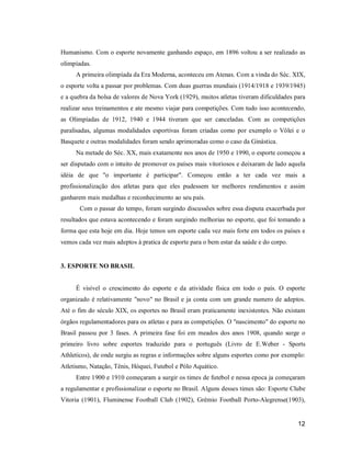 Humanismo. Com o esporte novamente ganhando espaço, em 1896 voltou a ser realizado as
olimpíadas.
A primeira olimpíada da Era Moderna, aconteceu em Atenas. Com a vinda do Séc. XIX,
o esporte volta a passar por problemas. Com duas guerras mundiais (1914/1918 e 1939/1945)
e a quebra da bolsa de valores de Nova York (1929), muitos atletas tiveram dificuldades para
realizar seus treinamentos e ate mesmo viajar para competições. Com tudo isso acontecendo,
as Olimpíadas de 1912, 1940 e 1944 tiveram que ser canceladas. Com as competições
paralisadas, algumas modalidades esportivas foram criadas como por exemplo o Vôlei e o
Basquete e outras modalidades foram sendo aprimoradas como o caso da Ginástica.
Na metade do Séc. XX, mais exatamente nos anos de 1950 e 1990, o esporte começou a
ser disputado com o intuito de promover os países mais vitoriosos e deixaram de lado aquela
idéia de que "o importante é participar". Começou então a ter cada vez mais a
profissionalização dos atletas para que eles pudessem ter melhores rendimentos e assim
ganharem mais medalhas e reconhecimento ao seu pais.
Com o passar do tempo, foram surgindo discussões sobre essa disputa exacerbada por
resultados que estava acontecendo e foram surgindo melhorias no esporte, que foi tomando a
forma que esta hoje em dia. Hoje temos um esporte cada vez mais forte em todos os países e
vemos cada vez mais adeptos à pratica de esporte para o bem estar da saúde e do corpo.

3. ESPORTE NO BRASIL

É visível o crescimento do esporte e da atividade física em todo o país. O esporte
organizado é relativamente "novo" no Brasil e ja conta com um grande numero de adeptos.
Até o fim do século XIX, os esportes no Brasil eram praticamente inexistentes. Não existam
órgãos regulamentadores para os atletas e para as competições. O "nascimento" do esporte no
Brasil passou por 3 fases. A primeira fase foi em meados dos anos 1908, quando surge o
primeiro livro sobre esportes traduzido para o português (Livro de E.Weber - Sports
Athleticos), de onde surgiu as regras e informações sobre alguns esportes como por exemplo:
Atletismo, Natação, Tênis, Hóquei, Futebol e Pólo Aquático.
Entre 1900 e 1910 começaram a surgir os times de futebol e nessa epoca ja começaram
a regulamentar e profissionalizar o esporte no Brasil. Alguns desses times são: Esporte Clube
Vitoria (1901), Fluminense Football Club (1902), Grêmio Football Porto-Alegrense(1903),

12

 
