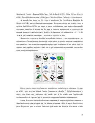 Botafogo de Futebol e Regatas(1904), Sport Club do Recife (1905), Clube Atlético Mineiro
(1908), Sport Club Internacional (1909), Sport Clube Corinthians Paulista(1910) entre outros.
A segunda fase surge em 1914 com o surgimento da Confederação Brasileira de
Desportos (CBD), que regulamentava as equipes e davam os padrões aos torneios. Apos a
extinção da CBD em 1979 é que surgiu as outras confederações, cada uma regulamentando
um esporte especifico.A terceira fase foi onde se começou a popularizar o esporte para as
pessoas. Nessa época a Confederação Brasileira de Desportos cria o Decreto de Lei 3.199 de
14.04.41 que estabelece normas para a organização esportiva no país.
Desde então o esporte no Brasil foi crescendo e a tendência é cada vez mais crescer e ter
mais adeptos. Um dos motivos para isso é o envolvimento de grandes empresas e empresários
com patrocínio e ate mesmo na compra das equipes para crescimento de sua marca. Hoje os
esportes mais populares no Brasil, ainda são os que estamos mais acostumados a ouvir falar
como mostra a imagem abaixo.

Outros esportes menos populares vem surgindo com muita força no país, como é o caso
do MMA (Artes Marciais Mistas), Futebol Americano e o Rugby. O futebol americano e o
rugby estão tendo um crescimento tão grande, que já foi criado uma Confederação
regulamentadora do esporte e hoje já acontecem campeonato brasileiro destes esportes.
Apesar desse crescimento de adeptos aos esportes e do surgimento de novos esportes, o
Brasil sofre um grande problema que é a falta de estrutura e a falta de apoio financeiro por
parte do governo para os atletas. Falta um apoio maior na formação dos atletas e falta

13

 
