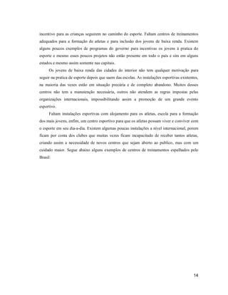 incentivo para as crianças seguirem no caminho do esporte. Faltam centros de treinamentos
adequados para a formação de atletas e para inclusão dos jovens de baixa renda. Existem
alguns poucos exemplos de programas do governo para incentivas os jovens à pratica do
esporte e mesmo esses poucos projetos não estão presente em todo o país e sim em alguns
estados e mesmo assim somente nas capitais.
Os jovens de baixa renda das cidades do interior não tem qualquer motivação para
seguir na pratica de esporte depois que saem das escolas. As instalações esportivas existentes,
na maioria das vezes estão em situação precária e de completo abandono. Muitos desses
centros não tem a manutenção necessária, outros não atendem as regras impostas pelas
organizações internacionais, impossibilitando assim a promoção de um grande evento
esportivo.
Faltam instalações esportivas com alojamento para os atletas, escola para a formação
dos mais jovens, enfim, um centro esportivo para que os atletas possam viver e conviver com
o esporte em seu dia-a-dia. Existem algumas poucas instalações a nível internacional, porem
ficam por conta dos clubes que muitas vezes ficam incapacitado de receber tantos atletas,
criando assim a necessidade de novos centros que sejam aberto ao publico, mas com um
cuidado maior. Segue abaixo alguns exemplos de centros de treinamentos espalhados pelo
Brasil:

14

 
