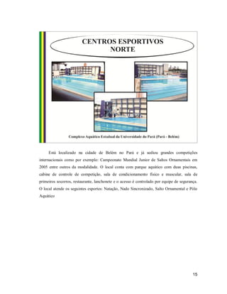 Está localizado na cidade de Belém no Pará e já sediou grandes competições
internacionais como por exemplo: Campeonato Mundial Junior de Saltos Ornamentais em
2005 entre outros da modalidade. O local conta com parque aquático com duas piscinas,
cabine de controle de competição, sala de condicionamento físico e muscular, sala de
primeiros socorros, restaurante, lanchonete e o acesso é controlado por equipe de segurança.
O local atende os seguintes esportes: Natação, Nado Sincronizado, Salto Ornamental e Pólo
Aquático

15

 