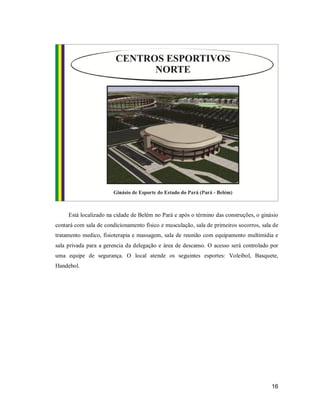Está localizado na cidade de Belém no Pará e após o término das construções, o ginásio
contará com sala de condicionamento físico e musculação, sala de primeiros socorros, sala de
tratamento medico, fisioterapia e massagem, sala de reunião com equipamento multimídia e
sala privada para a gerencia da delegação e área de descanso. O acesso será controlado por
uma equipe de segurança. O local atende os seguintes esportes: Voleibol, Basquete,
Handebol.

16

 