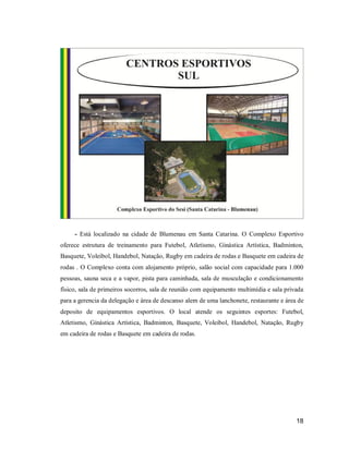 - Está localizado na cidade de Blumenau em Santa Catarina. O Complexo Esportivo
oferece estrutura de treinamento para Futebol, Atletismo, Ginástica Artística, Badminton,
Basquete, Voleibol, Handebol, Natação, Rugby em cadeira de rodas e Basquete em cadeira de
rodas . O Complexo conta com alojamento próprio, salão social com capacidade para 1.000
pessoas, sauna seca e a vapor, pista para caminhada, sala de musculação e condicionamento
físico, sala de primeiros socorros, sala de reunião com equipamento multimídia e sala privada
para a gerencia da delegação e área de descanso alem de uma lanchonete, restaurante e área de
deposito de equipamentos esportivos. O local atende os seguintes esportes: Futebol,
Atletismo, Ginástica Artística, Badminton, Basquete, Voleibol, Handebol, Natação, Rugby
em cadeira de rodas e Basquete em cadeira de rodas.

18

 