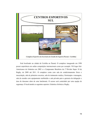 Está localizado na cidade de Curitiba no Paraná. O complexo inaugurado em 1998
possui experiência em sediar competições internacionais como por exemplo: VII Jogos SulAmericanos de Ginástica em 2002 e o Campeonato Brasileiro da 1a Divisão Super 10 de
Rugby, de 2009 até 2011. O complexo conta com sala de condicionamento físico e
musculação, sala de primeiros socorros, sala de tratamento medico, fisioterapia e massagem,
sala de reunião com equipamento multimídia e sala privada para a gerencia da delegação e
área de descanso alem de uma lanchonete. O acesso será controlado por uma equipe de
segurança. O local atende os seguintes esportes: Ginástica Artística e Rugby.

19

 