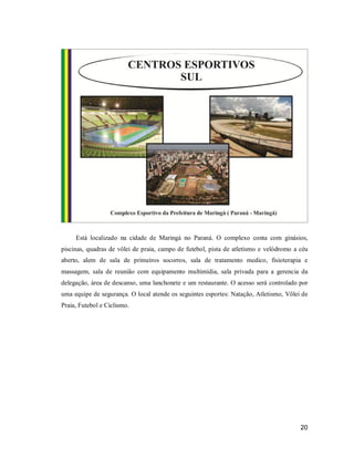 Está localizado na cidade de Maringá no Paraná. O complexo conta com ginásios,
piscinas, quadras de vôlei de praia, campo de futebol, pista de atletismo e velódromo a céu
aberto, alem de sala de primeiros socorros, sala de tratamento medico, fisioterapia e
massagem, sala de reunião com equipamento multimídia, sala privada para a gerencia da
delegação, área de descanso, uma lanchonete e um restaurante. O acesso será controlado por
uma equipe de segurança. O local atende os seguintes esportes: Natação, Atletismo, Vôlei de
Praia, Futebol e Ciclismo.

20

 