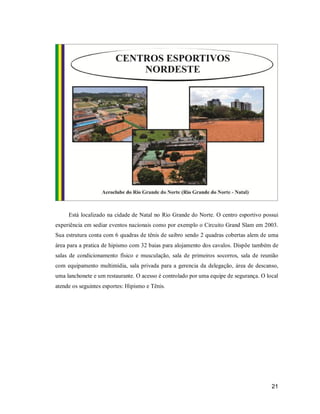 Está localizado na cidade de Natal no Rio Grande do Norte. O centro esportivo possui
experiência em sediar eventos nacionais como por exemplo o Circuito Grand Slam em 2003.
Sua estrutura conta com 6 quadras de tênis de saibro sendo 2 quadras cobertas alem de uma
área para a pratica de hipismo com 32 baias para alojamento dos cavalos. Dispõe também de
salas de condicionamento físico e musculação, sala de primeiros socorros, sala de reunião
com equipamento multimídia, sala privada para a gerencia da delegação, área de descanso,
uma lanchonete e um restaurante. O acesso é controlado por uma equipe de segurança. O local
atende os seguintes esportes: Hipismo e Tênis.

21

 