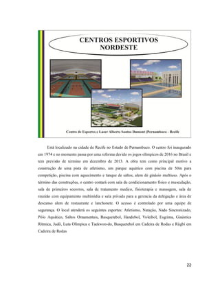 Está localizado na cidade de Recife no Estado de Pernambuco. O centro foi inaugurado
em 1974 e no momento passa por uma reforma devido os jogos olímpicos de 2016 no Brasil e
tem previsão de termino em dezembro de 2013. A obra tem como principal motivo a
construção de uma pista de atletismo, um parque aquático com piscina de 50m para
competição, piscina com aquecimento e tanque de saltos, alem de ginásio multiuso. Após o
término das construções, o centro contará com sala de condicionamento físico e musculação,
sala de primeiros socorros, sala de tratamento medico, fisioterapia e massagem, sala de
reunião com equipamento multimídia e sala privada para a gerencia da delegação e área de
descanso alem de restaurante e lanchonete. O acesso é controlado por uma equipe de
segurança. O local atenderá os seguintes esportes: Atletismo, Natação, Nado Sincronizado,
Pólo Aquático, Saltos Ornamentais, Basquetebol, Handebol, Voleibol, Esgrima, Ginástica
Rítmica, Judô, Luta Olímpica e Taekwon-do, Basquetebol em Cadeira de Rodas e Rúgbi em
Cadeira de Rodas

22

 