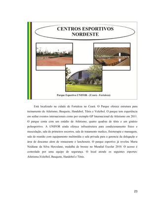 Está localizado na cidade de Fortaleza no Ceará. O Parque oferece estrutura para
treinamento de Atletismo, Basquete, Handebol, Tênis e Voleibol. O parque tem experiência
em sediar eventos internacionais como por exemplo GP Internacional de Atletismo em 2011.
O parque conta com um estádio de Atletismo, quatro quadras de tênis e um ginásio
poliesportivo. A UNIFOR ainda oferece infraestrutura para condicionamento físico e
musculação, sala de primeiros socorros, sala de tratamento medico, fisioterapia e massagem,
sala de reunião com equipamento multimídia e sala privada para a gerencia da delegação e
área de descanso alem de restaurante e lanchonete. O parque esportivo já revelou Maria
Neidiane da Silva Herculano, medalha de bronze no Mundial Escolar 2010. O acesso é
controlado por uma equipe de segurança. O local atende os seguintes esportes:
Atletismo,Voleibol, Basquete, Handebol e Tênis.

23

 
