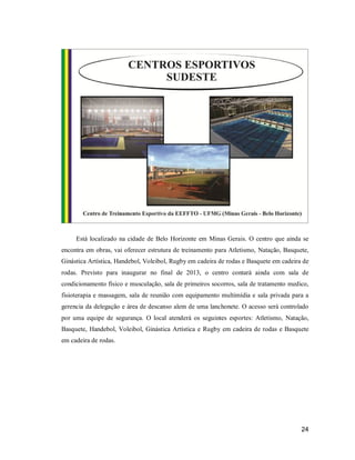 Está localizado na cidade de Belo Horizonte em Minas Gerais. O centro que ainda se
encontra em obras, vai oferecer estrutura de treinamento para Atletismo, Natação, Basquete,
Ginástica Artística, Handebol, Voleibol, Rugby em cadeira de rodas e Basquete em cadeira de
rodas. Previsto para inaugurar no final de 2013, o centro contará ainda com sala de
condicionamento físico e musculação, sala de primeiros socorros, sala de tratamento medico,
fisioterapia e massagem, sala de reunião com equipamento multimídia e sala privada para a
gerencia da delegação e área de descanso alem de uma lanchonete. O acesso será controlado
por uma equipe de segurança. O local atenderá os seguintes esportes: Atletismo, Natação,
Basquete, Handebol, Voleibol, Ginástica Artística e Rugby em cadeira de rodas e Basquete
em cadeira de rodas.

24

 