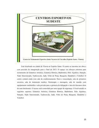 Está localizado na cidade de Vitoria no Espírito Santo. O centro se encontra em obra e
com previsão de inauguração para o final de 2013. O espaço vai oferecer estrutura para
treinamento de Ginástica Artística, Ginástica Rítmica, Badminton, Pólo Aquático, Natação,
Nado Sincronizado, Taekwon-do, Judô, Vôlei de Praia, Basquete, Handebol e Voleibol. O
centro contará ainda com sala de condicionamento físico e musculação, sala de primeiros
socorros, sala de tratamento medico, fisioterapia e massagem, sala de reunião com
equipamento multimídia e sala privada para a gerencia da delegação e área de descanso alem
de uma lanchonete. O acesso será controlado por uma equipe de segurança. O local atende os
seguintes esportes: Ginástica Artística, Ginástica Rítmica, Badminton, Pólo Aquático,
Natação, Nado Sincronizado, Taekwon-do, Judô, Vôlei de Praia, Basquete, Handebol e
Voleibol.

25

 