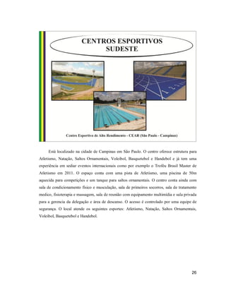 Está localizado na cidade de Campinas em São Paulo. O centro oferece estrutura para
Atletismo, Natação, Saltos Ornamentais, Voleibol, Basquetebol e Handebol e já tem uma
experiência em sediar eventos internacionais como por exemplo o Troféu Brasil Master de
Atletismo em 2011. O espaço conta com uma pista de Atletismo, uma piscina de 50m
aquecida para competições e um tanque para saltos ornamentais. O centro conta ainda com
sala de condicionamento físico e musculação, sala de primeiros socorros, sala de tratamento
medico, fisioterapia e massagem, sala de reunião com equipamento multimídia e sala privada
para a gerencia da delegação e área de descanso. O acesso é controlado por uma equipe de
segurança. O local atende os seguintes esportes: Atletismo, Natação, Saltos Ornamentais,
Voleibol, Basquetebol e Handebol.

26

 