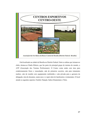 Está localizado na cidade de Brasília no Distrito Federal. Entre os atletas que treinam no
clube, destaca-se Eladio Ribeiro, que faz parte do principal grupo de tenistas do mundo, o
ATP (Associação dos Tenistas Profissionais). O Centro conta ainda com área para
condicionamento físico e musculação, sala de primeiros socorros, sala para tratamento
medico, sala de reunião com equipamento multimídia e sala privada para a gerencia da
delegação, área de descanso, sauna seca e a vapor alem de lanchonetes e restaurantes. O local
atende os seguintes esportes: Futebol, Natação, Saltos Ornamentais e Tênis.

27

 