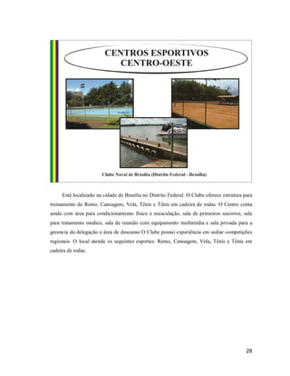Está localizado na cidade de Brasília no Distrito Federal. O Clube oferece estrutura para
treinamento de Remo, Canoagem, Vela, Tênis e Tênis em cadeira de rodas. O Centro conta
ainda com área para condicionamento físico e musculação, sala de primeiros socorros, sala
para tratamento medico, sala de reunião com equipamento multimídia e sala privada para a
gerencia da delegação e área de descanso.O Clube possui experiência em sediar competições
regionais. O local atende os seguintes esportes: Remo, Canoagem, Vela, Tênis e Tênis em
cadeira de rodas.

28

 