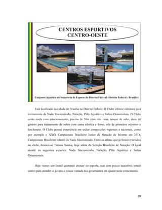 Está localizado na cidade de Brasília no Distrito Federal. O Clube oferece estrutura para
treinamento de Nado Sincronizado, Natação, Pólo Aquático e Saltos Ornamentais. O Clube
conta ainda com estacionamento, piscina de 50m com oito raias, tanque de salto, alem de
ginásio para treinamento de saltos com cama elástica e fosso, sala de primeiros socorros e
lanchonete. O Clube possui experiência em sediar competições regionais e nacionais, como
por exemplo o XXIX Campeonato Brasileiro Junior de Natação de Inverno em 2011,
Campeonato Brasileiro Infantil de Nado Sincronizado. Entre os atletas que já foram revelados
no clube, destaca-se Tatiana Santos, hoje atleta da Seleção Brasileira de Natação. O local
atende os seguintes esportes: Nado Sincronizado, Natação, Pólo Aquático e Saltos
Ornamentais.

Hoje vemos um Brasil querendo crescer no esporte, mas com pouco incentivo, pouco
centro para atender os jovens e pouca vontade dos governantes em ajudar neste crescimento.

29

 