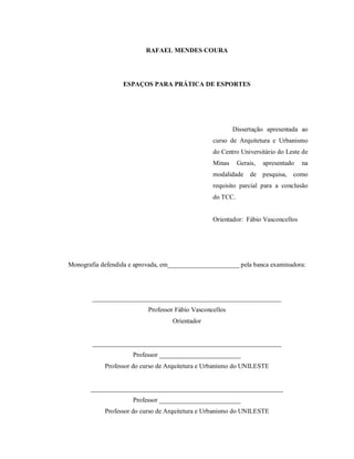 RAFAEL MENDES COURA

ESPAÇOS PARA PRÁTICA DE ESPORTES

Dissertação apresentada ao
curso de Arquitetura e Urbanismo
do Centro Universitário do Leste de
Minas

Gerais,

modalidade

apresentado

de pesquisa,

na

como

requisito parcial para a conclusão
do TCC.

Orientador: Fábio Vasconcellos

Monografia defendida e aprovada, em______________________ pela banca examinadora:

__________________________________________________________
Professor Fábio Vasconcellos
Orientador

__________________________________________________________
Professor _________________________
Professor do curso de Arquitetura e Urbanismo do UNILESTE

___________________________________________________________
Professor _________________________
Professor do curso de Arquitetura e Urbanismo do UNILESTE

 