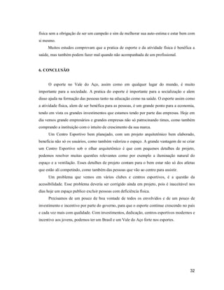 física sem a obrigação de ser um campeão e sim de melhorar sua auto-estima e estar bem com
si mesmo.
Muitos estudos comprovam que a pratica de esporte e da atividade física é benéfica a
saúde, mas também podem fazer mal quando não acompanhada de um profissional.

6. CONCLUSÃO

O esporte no Vale do Aço, assim como em qualquer lugar do mundo, é muito
importante para a sociedade. A pratica do esporte é importante para a socialização e alem
disso ajuda na formação das pessoas tanto na educação como na saúde. O esporte assim como
a atividade física, alem de ser benéfica para as pessoas, é um grande ponto para a economia,
tendo em vista os grandes investimentos que estamos tendo por parte das empresas. Hoje em
dia vemos grande empresários e grandes empresas não só patrocinando times, como também
comprando a instituição com o intuito de crescimento da sua marca.
Um Centro Esportivo bem planejado, com um projeto arquitetônico bem elaborado,
beneficia não só os usuários, como também valoriza o espaço. A grande vantagem de se criar
um Centro Esportivo sob o olhar arquitetônico é que com pequenos detalhes de projeto,
podemos resolver muitas questões relevantes como por exemplo a iluminação natural do
espaço e a ventilação. Esses detalhes de projeto contam para o bem estar não só dos atletas
que estão ali competindo, como também das pessoas que vão ao centro para assistir.
Um problema que vemos em vários clubes e centros esportivos, é a questão da
acessibilidade. Esse problema deveria ser corrigido ainda em projeto, pois é inaceitável nos
dias hoje um espaço publico excluir pessoas com deficiência física.
Precisamos de um pouco de boa vontade de todos os envolvidos e de um pouco de
investimento e incentivo por parte do governo, para que o esporte continue crescendo no país
e cada vez mais com qualidade. Com investimentos, dedicação, centros esportivos modernos e
incentivo aos jovens, podemos ter um Brasil e um Vale do Aço forte nos esportes.

32

 