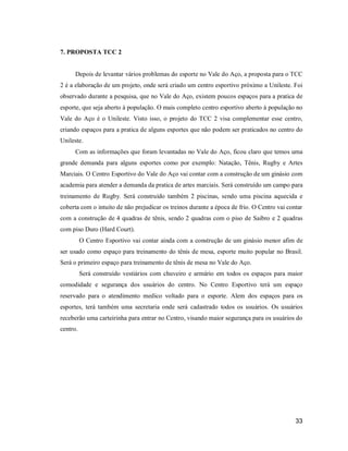 7. PROPOSTA TCC 2

Depois de levantar vários problemas do esporte no Vale do Aço, a proposta para o TCC
2 é a elaboração de um projeto, onde será criado um centro esportivo próximo a Unileste. Foi
observado durante a pesquisa, que no Vale do Aço, existem poucos espaços para a pratica de
esporte, que seja aberto à população. O mais completo centro esportivo aberto à população no
Vale do Aço é o Unileste. Visto isso, o projeto do TCC 2 visa complementar esse centro,
criando espaços para a pratica de alguns esportes que não podem ser praticados no centro do
Unileste.
Com as informações que foram levantadas no Vale do Aço, ficou claro que temos uma
grande demanda para alguns esportes como por exemplo: Natação, Tênis, Rugby e Artes
Marciais. O Centro Esportivo do Vale do Aço vai contar com a construção de um ginásio com
academia para atender a demanda da pratica de artes marciais. Será construído um campo para
treinamento de Rugby. Será construído também 2 piscinas, sendo uma piscina aquecida e
coberta com o intuito de não prejudicar os treinos durante a época de frio. O Centro vai contar
com a construção de 4 quadras de tênis, sendo 2 quadras com o piso de Saibro e 2 quadras
com piso Duro (Hard Court).
O Centro Esportivo vai contar ainda com a construção de um ginásio menor afim de
ser usado como espaço para treinamento do tênis de mesa, esporte muito popular no Brasil.
Será o primeiro espaço para treinamento de tênis de mesa no Vale do Aço.
Será construído vestiários com chuveiro e armário em todos os espaços para maior
comodidade e segurança dos usuários do centro. No Centro Esportivo terá um espaço
reservado para o atendimento medico voltado para o esporte. Alem dos espaços para os
esportes, terá também uma secretaria onde será cadastrado todos os usuários. Os usuários
receberão uma carteirinha para entrar no Centro, visando maior segurança para os usuários do
centro.

33

 