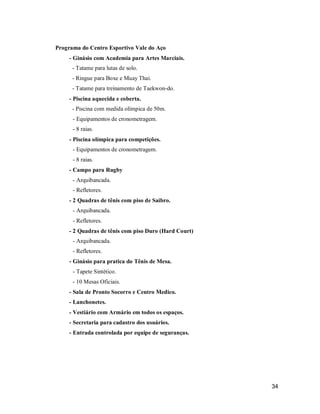Programa do Centro Esportivo Vale do Aço
- Ginásio com Academia para Artes Marciais.
- Tatame para lutas de solo.
- Ringue para Boxe e Muay Thai.
- Tatame para treinamento de Taekwon-do.
- Piscina aquecida e coberta.
- Piscina com medida olímpica de 50m.
- Equipamentos de cronometragem.
- 8 raias.
- Piscina olímpica para competições.
- Equipamentos de cronometragem.
- 8 raias.
- Campo para Rugby
- Arquibancada.
- Refletores.
- 2 Quadras de tênis com piso de Saibro.
- Arquibancada.
- Refletores.
- 2 Quadras de tênis com piso Duro (Hard Court)
- Arquibancada.
- Refletores.
- Ginásio para pratica do Tênis de Mesa.
- Tapete Sintético.
- 10 Mesas Oficiais.
- Sala de Pronto Socorro e Centro Medico.
- Lanchonetes.
- Vestiário com Armário em todos os espaços.
- Secretaria para cadastro dos usuários.
- Entrada controlada por equipe de seguranças.

34

 