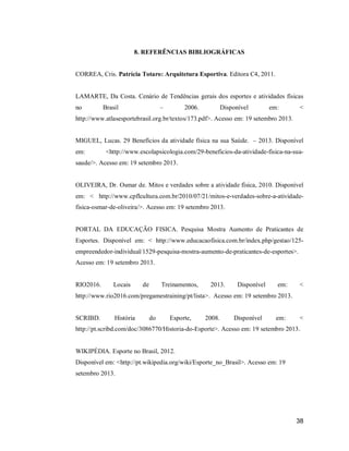 8. REFERÊNCIAS BIBLIOGRÁFICAS

CORREA, Cris. Patrícia Totaro: Arquitetura Esportiva. Editora C4, 2011.

LAMARTE, Da Costa. Cenário de Tendências gerais dos esportes e atividades físicas
no

Brasil

–

2006.

Disponível

em:

<

http://www.atlasesportebrasil.org.br/textos/173.pdf>. Acesso em: 19 setembro 2013.

MIGUEL, Lucas. 29 Benefícios da atividade física na sua Saúde. – 2013. Disponível
em:

<http://www.escolapsicologia.com/29-beneficios-da-atividade-fisica-na-sua-

saude/>. Acesso em: 19 setembro 2013.

OLIVEIRA, Dr. Osmar de. Mitos e verdades sobre a atividade física, 2010. Disponível
em: < http://www.cpflcultura.com.br/2010/07/21/mitos-e-verdades-sobre-a-atividadefisica-osmar-de-oliveira/>. Acesso em: 19 setembro 2013.

PORTAL DA EDUCAÇÃO FISICA. Pesquisa Mostra Aumento de Praticantes de
Esportes. Disponível em: < http://www.educacaofisica.com.br/index.php/gestao/125empreendedor-individual/1529-pesquisa-mostra-aumento-de-praticantes-de-esportes>.
Acesso em: 19 setembro 2013.

RIO2016.

Locais

de

Treinamentos,

2013.

Disponível

em:

<

http://www.rio2016.com/pregamestraining/pt/lista>. Acesso em: 19 setembro 2013.

SCRIBD.

História

do

Esporte,

2008.

Disponível

em:

<

http://pt.scribd.com/doc/3086770/Historia-do-Esporte>. Acesso em: 19 setembro 2013.

WIKIPÉDIA. Esporte no Brasil, 2012.
Disponível em: <http://pt.wikipedia.org/wiki/Esporte_no_Brasil>. Acesso em: 19
setembro 2013.

38

 