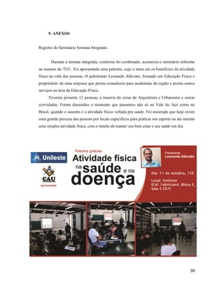 9. ANEXOS

Registro do Seminário Semana Integrada:

Durante a semana integrada, conforme foi combinado, aconteceu o seminário referente
ao assunto do TCC. Foi apresentada uma palestra, cujo o tema era os benefícios da atividade
física na vida das pessoas. O palestrante Leonardo Allevato, formado em Educação Física e
proprietário de uma empresa que presta consultoria para academias da região e presta outros
serviços na área da Educação Física.
Tiveram presente 12 pessoas, a maioria do curso de Arquitetura e Urbanismo e outras
convidadas. Foram discutidos o momento que passamos não só no Vale do Aço como no
Brasil, quando o assunto é a atividade física voltada pra saúde. Foi mostrado que hoje existe
uma grande procura das pessoas por locais específicos para praticar um esporte ou ate mesmo
uma simples atividade física, com o intuito de manter seu bem estar e sua saúde em dia.

39

 