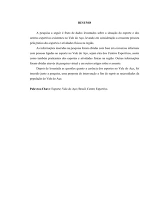 RESUMO

A pesquisa a seguir é fruto de dados levantados sobre a situação do esporte e dos
centros esportivos existentes no Vale do Aço, levando em consideração a crescente procura
pela pratica dos esportes e atividades físicas na região.
As informações inseridas na pesquisa foram obtidas com base em conversas informais
com pessoas ligadas ao esporte no Vale do Aço, sejam eles dos Centros Esportivos, assim
como também praticantes dos esportes e atividades físicas na região. Outras informações
foram obtidas através de pesquisa virtual e em outros artigos sobre o assunto.
Depois de levantada as questões quanto a carência dos esportes no Vale do Aço, foi
inserido junto a pesquisa, uma proposta de intervenção a fim de suprir as necessidades da
população do Vale do Aço.

Palavras-Chave: Esporte; Vale do Aço; Brasil; Centro Esportivo.

 