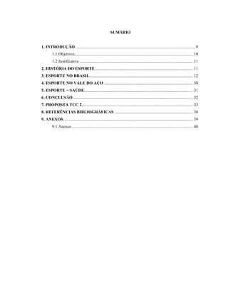 SUMÁRIO

1. INTRODUÇÃO .............................................................................................................. 8
1.1 Objetivos ............................................................................................................ 10
1.2 Justificativa ........................................................................................................ 11
2. HISTÓRIA DO ESPORTE.......................................................................................... 11
3. ESPORTE NO BRASIL............................................................................................... 12
4. ESPORTE NO VALE DO AÇO .................................................................................. 30
5. ESPORTE = SAÚDE.................................................................................................... 31
6. CONCLUSÃO .............................................................................................................. 32
7. PROPOSTA TCC 2...................................................................................................... 33
8. REFERÊNCIAS BIBLIOGRÁFICAS ........................................................................ 38
9. ANEXOS....................................................................................................................... 39
9.1 Anexos ............................................................................................................... 40

 
