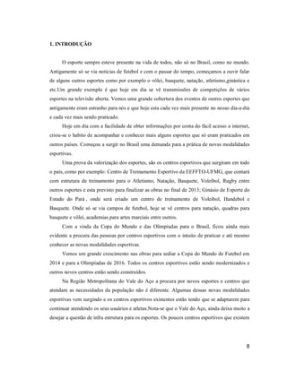 1. INTRODUÇÃO

O esporte sempre esteve presente na vida de todos, não só no Brasil, como no mundo.
Antigamente só se via noticias de futebol e com o passar do tempo, começamos a ouvir falar
de alguns outros esportes como por exemplo o vôlei, basquete, natação, atletismo,ginástica e
etc.Um grande exemplo é que hoje em dia se vê transmissões de competições de vários
esportes na televisão aberta. Vemos uma grande cobertura dos eventos de outros esportes que
antigamente eram estranho para nós e que hoje esta cada vez mais presente no nosso dia-a-dia
e cada vez mais sendo praticado.
Hoje em dia com a facilidade de obter informações por conta do fácil acesso a internet,
criou-se o habito de acompanhar e conhecer mais alguns esportes que só eram praticados em
outros países. Começou a surgir no Brasil uma demanda para a prática de novas modalidades
esportivas.
Uma prova da valorização dos esportes, são os centros esportivos que surgiram em todo
o país, como por exemplo: Centro de Treinamento Esportivo da EEFFTO-UFMG, que contará
com estrutura de treinamento para o Atletismo, Natação, Basquete, Voleibol, Rugby entre
outros esportes e esta previsto para finalizar as obras no final de 2013; Ginásio de Esporte do
Estado do Pará , onde será criado um centro de treinamento de Voleibol, Handebol e
Basquete. Onde só se via campos de futebol, hoje se vê centros para natação, quadras para
basquete e vôlei, academias para artes marciais entre outros.
Com a vinda da Copa do Mundo e das Olimpíadas para o Brasil, ficou ainda mais
evidente a procura das pessoas por centros esportivos com o intuito de praticar e até mesmo
conhecer as novas modalidades esportivas.
Vemos um grande crescimento nas obras para sediar a Copa do Mundo de Futebol em
2014 e para a Olimpíadas de 2016. Todos os centros esportivos estão sendo modernizados e
outros novos centros estão sendo construídos.
Na Região Metropolitana do Vale do Aço a procura por novos esportes e centros que
atendam as necessidades da população não é diferente. Algumas dessas novas modalidades
esportivas vem surgindo e os centros esportivos existentes estão tendo que se adaptarem para
continuar atendendo os seus usuários e atletas.Nota-se que o Vale do Aço, ainda deixa muito a
desejar a questão de infra estrutura para os esportes. Os poucos centros esportivos que existem

8

 