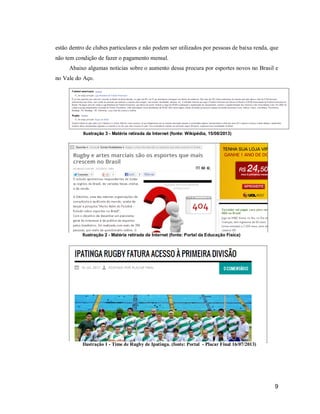 estão dentro de clubes particulares e não podem ser utilizados por pessoas de baixa renda, que
não tem condição de fazer o pagamento mensal.
Abaixo algumas noticias sobre o aumento dessa procura por esportes novos no Brasil e
no Vale do Aço.

Ilustração 3 - Matéria retirada da Internet (fonte: Wikipédia, 15/08/2013)

Ilustração 2 - Matéria retirada da Internet (fonte: Portal da Educação Física)

Ilustração 1 - Time de Rugby de Ipatinga. (fonte: Portal - Placar Final 16/07/2013)

9

 