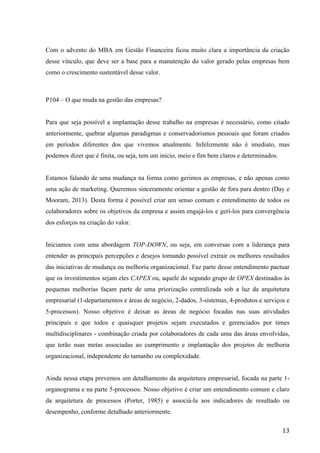  
	
   13	
  
Com o advento do MBA em Gestão Financeira ficou muito clara a importância da criação
desse vínculo, que deve ser a base para a manutenção do valor gerado pelas empresas bem
como o crescimento sustentável desse valor.
P104 – O que muda na gestão das empresas?
Para que seja possível a implantação desse trabalho na empresas é necessário, como citado
anteriormente, quebrar algumas paradigmas e conservadorismos pessoais que foram criados
em períodos diferentes dos que vivemos atualmente. Infelizmente não é imediato, mas
podemos dizer que é finita, ou seja, tem um início, meio e fim bem claros e determinados.
Estamos falando de uma mudança na forma como gerimos as empresas, e não apenas como
uma ação de marketing. Queremos sinceramente orientar a gestão de fora para dentro (Day e
Mooram, 2013). Desta forma é possível criar um senso comum e entendimento de todos os
colaboradores sobre os objetivos da empresa e assim engajá-los e gerí-los para convergência
dos esforços na criação do valor.
Iniciamos com uma abordagem TOP-DOWN, ou seja, em conversas com a liderança para
entender as principais percepções e desejos tornando possível extrair os melhores resultados
das iniciativas de mudança ou melhoria organizacional. Faz parte desse entendimento pactuar
que os investimentos sejam eles CAPEX ou, aquele do segundo grupo de OPEX destinados às
pequenas melhorias façam parte de uma priorização centralizada sob a luz da arquitetura
empresarial (1-departamentos e áreas de negócio, 2-dados, 3-sistemas, 4-produtos e serviços e
5-processos). Nosso objetivo é deixar as áreas de negócio focadas nas suas atividades
principais e que todos e quaisquer projetos sejam executados e gerenciados por times
multidisciplinares - combinação criada por colaboradores de cada uma das áreas envolvidas,
que terão suas metas associadas ao cumprimento e implantação dos projetos de melhoria
organizacional, independente do tamanho ou complexidade.
Ainda nessa etapa prevemos um detalhamento da arquitetura empresarial, focada na parte 1-
organograma e na parte 5-processos. Nosso objetivo é criar um entendimento comum e claro
da arquitetura de processos (Porter, 1985) e associá-la aos indicadores de resultado ou
desempenho, conforme detalhado anteriormente.
 