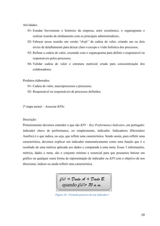  
	
   18	
  
Atividades:
01- Estudar brevemente o histórico da empresa, setor econômico, o organograma e
realizar reunião de alinhamento com os principais administradores;
02- Esboçar nessa reunião um versão “draft” da cadeia de valor, criando um ou dois
níveis de detalhamento para deixar claro o escopo e visão holística dos processos;
03- Refinar a cadeia de valor, cruzando com o organograma para definir o responsável ou
responsáveis pelos processos;
04- Validar cadeia de valor e estrutura matricial criada para conscientização dos
colaboradores.
Produtos elaborados:
01- Cadeia de valor, macroprocessos e processos;
02- Responsável ou responsáveis de processos definidos.
2ª etapa menor – Associar KPIs:
Descrição:
Primeiramente devemos entender o que são KPI – Key Performance Indicator, em português:
indicador chave de performance, ou simplesmente, indicador. Indicadores (Dicionário
Aurélio) é o que indica, ou seja, que reflete uma característica. Sendo assim, para refletir uma
característica, devemos explicar um indicador matematicamente como uma função que é o
resultado de uma métrica aplicada aos dados e comparada à uma meta. Essas 3 informações,
métrica, dados e meta, são o conjunto mínimo e essencial para que possamos batizar um
gráfico ou qualquer outra forma de representação de indicador ou KPI com o objetivo de nos
direcionar, indicar ou ainda refletir uma característica.
Figura 10 - Fórmula genérica de um indicador i
 