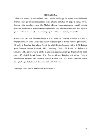  
	
   2	
  
DEDICATÓRIA
Dedico esse trabalho de conclusão de curso à minha família que me apoiou e me ajudou nas
diversas vezes que me ausentei para as aulas, estudos, trabalhos em grupo e dias de prova.
Aqui me refiro a minha esposa e filha, Michele e Luiza. Um agradecimentos especial à minha
mãe e pai que foram os grandes exemplos pra minha vida e foram responsáveis pelo alicerce
que me sustenta. Aos tios, tias, avós e amigos pelas influências e exemplos de vida.
Separo nessa lista aos profissionais que tive a chance de conhecer, trabalhar e dividir e
divergir pontos de vista. Vocês todos foram essenciais para a minha evolução profissional.
Obrigado ao Jornal de Bairro Posto Seis, à Sociedade Ensino Superior Estácio de Sá, Editora
Nova Fronteira, Equant, Chipteck, DMR Consulting, Everis, IDS Scheer, M5 Indústria e
Comércio Ltda., ELO Group e a todas as empresas que prestei serviço de consultoria, entre
elas, ABN AMRO BANK Banco Real, Internet Group, Positivo Informática, Coimex
Participações, Tecban, Cielo, Embraco, Pearson, Kroton, EBX, NET, Serasa Experian, Banco
Itaú, Ipê, Grupo AES, Instituto Embraer, EDP e On Telecom.
Espero que vocês gostem do trabalho. Aproveitem!!!
 
